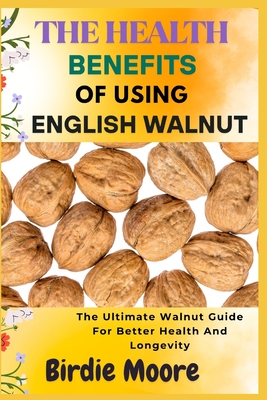 The Health Benefits of Using English Walnut: The Ultimate Walnut Guide For Better Health And Longevity - Moore, Birdie