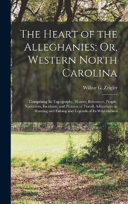 The Heart of the Alleghanies; Or, Western North Carolina: Comprising Its Topography, History, Resources, People, Narratives, Incidents, and Pictures of Travel, Adventures in Hunting and Fishing and Legends of Its Wildernesses - Zeigler, Wilbur Gleason