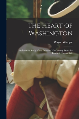 The Heart of Washington: an Intimate Study of the Father of His Country From the Personal Human Side - Whipple, Wayne 1856-1942