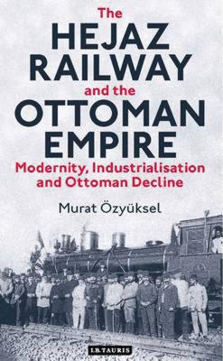 The Hejaz Railway and the Ottoman Empire: Modernity, Industrialisation and Ottoman Decline - zyksel, Murat