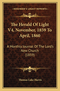 The Herald Of Light V4, November, 1859 To April, 1860: A Monthly Journal Of The Lord's New Church (1859)