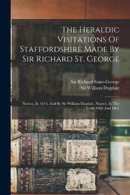 The Heraldic Visitations Of Staffordshire Made By Sir Richard St. George: Norroy, In 1614, And By Sir William Dugdale, Norroy, In The Years 1663 And 1664 - Saint-George, Richard, Sir, and Sir William Dugdale (Creator)