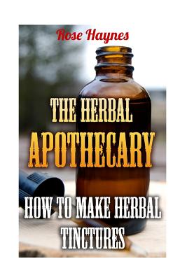 The Herbal Apothecary: How to Make Herbal Tinctures - Haynes, Rose