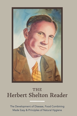 The Herbert Shelton Reader: The Development of Disease, Food Combining Made Easy & Principles of Natural Hygiene - Shelton, Herbert, and Wheatley, Jessica (Foreword by)