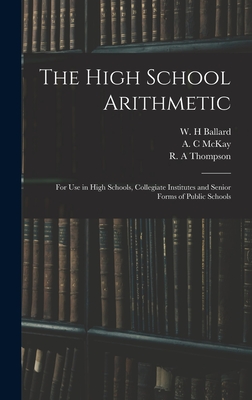 The High School Arithmetic: for Use in High Schools, Collegiate Institutes and Senior Forms of Public Schools - Ballard, W H (Creator), and McKay, A C (Creator), and Thompson, R A (Creator)