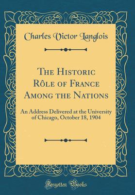 The Historic Rle of France Among the Nations: An Address Delivered at the University of Chicago, October 18, 1904 (Classic Reprint) - Langlois, Charles Victor