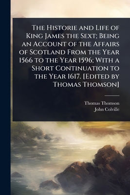 The Historie and Life of King James the Sext; Being an Account of the Affairs of Scotland From the Year 1566 to the Year 1596; With a Short Continuation to the Year 1617. [Edited by Thomas Thomson] - Thomson, Thomas, and Colville, John