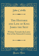 The Historie and Life of King James the Sext: Written Towards the Latter Part of the Sixteenth Century (Classic Reprint)