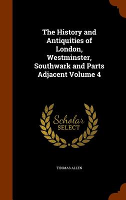 The History and Antiquities of London, Westminster, Southwark and Parts Adjacent Volume 4 - Allen, Thomas, Mr.