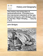 The history and antiquities of Northamptonshire. Compiled from the manuscript collections of the late learned antiquary John Bridges, Esq. by the Rev. Peter Whalley, ... Volume 1 of 2