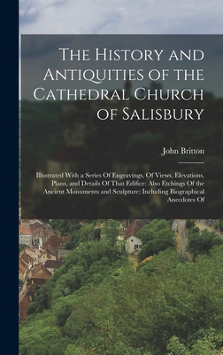 The History and Antiquities of the Cathedral Church of Salisbury: Illustrated With a Series Of Engravings, Of Views, Elevations, Plans, and Details Of That Edifice: Also Etchings Of the Ancient Monuments and Sculpture: Including Biographical Anecdotes Of - Britton, John