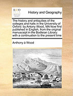 The History and Antiquities of the Colleges and Halls in the University of Oxford: By Antony Wood, Ma Now First Published in English, from the Original Manuscsipt in the Bodleian Library: With a Continuation to the Present Time