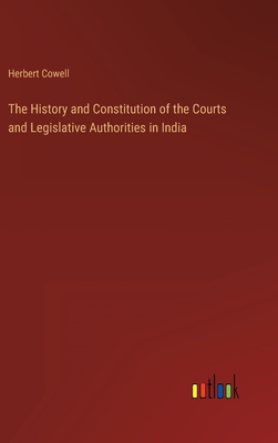 The History and Constitution of the Courts and Legislative Authorities in India - Cowell, Herbert