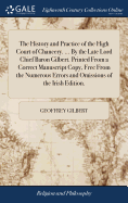 The History and Practice of the High Court of Chancery. ... By the Late Lord Chief Baron Gilbert. Printed From a Correct Manuscript Copy, Free From the Numerous Errors and Omissions of the Irish Edition.