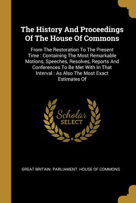 The History And Proceedings Of The House Of Commons: From The Restoration To The Present Time: Containing The Most Remarkable Motions, Speeches, Resolves, Reports And Conferences To Be Met With In That Interval: As Also The Most Exact Estimates Of - Great Britain Parliament House of Comm (Creator)