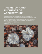 The History and Rudiments of Architecture; Embracing, I. the Orders of Architecture; II. Architectural Styles of Various Countries; III. the Nature and Principles of Design in Architecture; And, IV. an Accurate and Complete Glossary of Architectural...