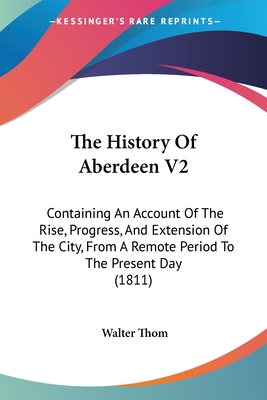 The History Of Aberdeen V2: Containing An Account Of The Rise, Progress, And Extension Of The City, From A Remote Period To The Present Day (1811) - Thom, Walter