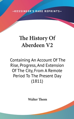 The History of Aberdeen V2: Containing an Account of the Rise, Progress, and Extension of the City, from a Remote Period to the Present Day (1811) - Thom, Walter