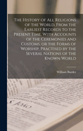 The History of all Religions of the World, From the Earliest Records to the Present Time. With Accounts of the Ceremonies and Customs, or the Forms of Worship, Practised by the Several Nations of the Known World
