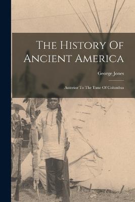 The History Of Ancient America: Anterior To The Time Of Columbus - Jones, George