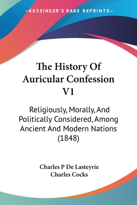 The History Of Auricular Confession V1: Religiously, Morally, And Politically Considered, Among Ancient And Modern Nations (1848) - Lasteyrie, Charles P De, and Cocks, Charles (Translated by)