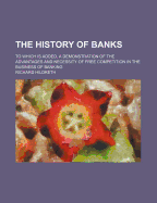 The History of Banks: To Which Is Added, a Demonstration of the Advantages and Necessity of Free Competition in the Business of Banking