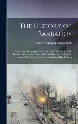 The History of Barbados: Comprising a Geographical and Statistical Description of the Island; a Sketch of the Historical Events Since the Settlement; and an Account of Its Geology and Natural Productions - Schomburgk, Robert Hermann