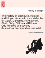 The History of Brighouse, Rastrick and Hipperholme; With Manorial Notes on Coley, Lightcliffe, Northowram, Shelf, Fixby, Clifton and Kirklees ... One Hundred and Seventy Illustrations. Incorporation Memorial.