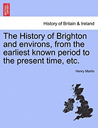 The History of Brighton and Environs, from the Earliest Known Period to the Present Time: Together with a Short Historical Description of Towns and Villages of Interest Within Twelve Miles of Brighton