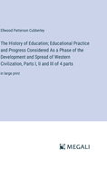 The History of Education; Educational Practice and Progress Considered As a Phase of the Development and Spread of Western Civilization, Parts I, II and III of 4 parts: in large print