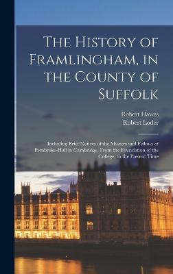 The History of Framlingham, in the County of Suffolk: Including Brief Notices of the Masters and Fellows of Pembroke-Hall in Cambridge, From the Foundation of the College, to the Present Time - Hawes, Robert, and Loder, Robert