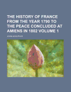 The History of France from the Year 1790 to the Peace Concluded at Amiens in 1802 Volume 1