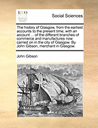 The History of Glasgow, from the Earliest Accounts to the Present Time; With an Account of the Rise, Progress, and Present State of the Different Branches of Commerce and Manufactures Now Carried on in the City of Glasgow