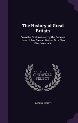 The History of Great Britain: From the First Invasion by the Romans Under Julius Caesar. Written On a New Plan, Volume 4 - Henry, Robert, Dr.