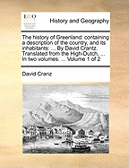 The History of Greenland: Containing a Description of the Country, and Its Inhabitants: ... by David Crantz. Translated from the High-Dutch, ... in Two Volumes. ... Volume 1 of 2