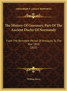The History of Guernsey, Part of the Ancient Duchy of Normandy: From the Remotest Period of Antiquity to the Year 1814 (1815)