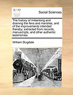 The History of Imbanking and Draining the Fens and Marshes, and of the Improvements Intended Thereby; Extracted from Records, Manuscripts, and Other Authentic Testimonies.