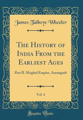 The History of India from the Earliest Ages, Vol. 4: Part II. Moghul Empire, Aurangzeb (Classic Reprint) - Wheeler, James Talboys