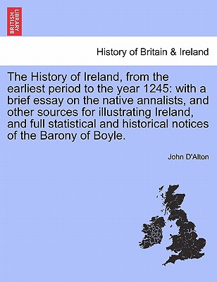 The History of Ireland, from the Earliest Period to the Year 1245: With a Brief Essay on the Native Annalists, and Other Sources for Illustrating Ireland, and Full Statistical and Historical Notices of the Barony of Boyle. Vol. I. - D'Alton, John