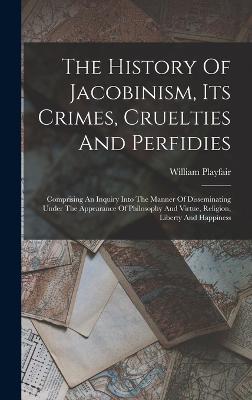 The History Of Jacobinism, Its Crimes, Cruelties And Perfidies: Comprising An Inquiry Into The Manner Of Disseminating Under The Appearance Of Philosophy And Virtue, Religion, Liberty And Happiness - Playfair, William