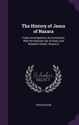 The History of Jesus of Nazara: Freely Investigated in Its Connection With the National Life of Israel, and Related in Detail, Volume 6 - Keim, Theodor