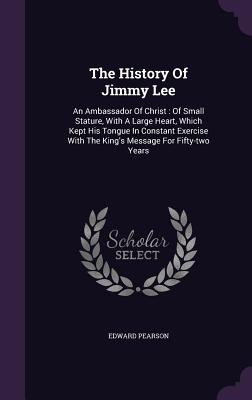 The History Of Jimmy Lee: An Ambassador Of Christ: Of Small Stature, With A Large Heart, Which Kept His Tongue In Constant Exercise With The King's Message For Fifty-two Years - Pearson, Edward