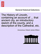 The History of Lincoln, Containing an Account of ... That Ancient City, an Introductory Sketch of the County, and a Description of the Cathedral, Etc.