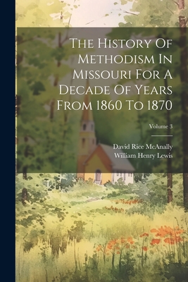 The History Of Methodism In Missouri For A Decade Of Years From 1860 To 1870; Volume 3 - Lewis, William Henry, and David Rice McAnally (Creator)