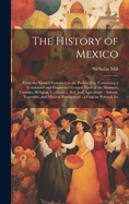 The History of Mexico: From the Spanish Conquest to the Present Era; Containing a Condensed and Connected General View of the Manners, Customs, Religion, Commerce, Soil, and Agriculture - Animal, Vegetable, and Mineral Productions - a Concise Political An