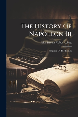 The History Of Napoleon Iii: Emperor Of The French - John Stevens Cabot Abbott (Creator)