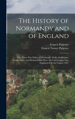 The History of Normandy and of England: The Three First Dukes of Normandy: Rollo, Guillaume-Longue-Epe, and Richard-Sans-Peur. the Carlovingian Line Supplanted by the Capets. 1857 - Palgrave, Francis Turner