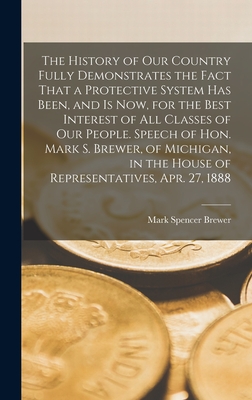 The History of our Country Fully Demonstrates the Fact That a Protective System has Been, and is now, for the Best Interest of all Classes of our People. Speech of Hon. Mark S. Brewer, of Michigan, in the House of Representatives, Apr. 27, 1888 - Brewer, Mark Spencer