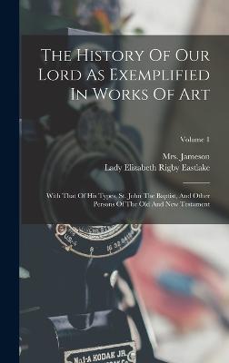 The History Of Our Lord As Exemplified In Works Of Art: With That Of His Types, St. John The Baptist, And Other Persons Of The Old And New Testament; Volume 1 - (anna), Jameson, Mrs., and Lady Elizabeth Rigby Eastlake (Creator)