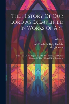 The History Of Our Lord As Exemplified In Works Of Art: With That Of His Types, St. John The Baptist, And Other Persons Of The Old And New Testament; Volume 2 - (anna), Jameson, Mrs., and Lady Elizabeth Rigby Eastlake (Creator)